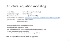Structural equation modeling
+ more relations (better than hypothesis testing)
+ more than one target (better than ML)
+ theory-based model (better than ML)
+ recomandation for sample size (https://www.danielsoper.com/statcalc/calculator.aspx?id=89 )
+ general model confirmatory factor analysis,
mediation analysis, …
- no recomandation how to create good model,
- no automatic way to generate model
- two math ways – SEM / Partial Least Square Path Modeling (PLS PM),
- (!) poor implication to real application
Sometimes not clear how to intervate to expect good effect
GOOD for explanation and theory, POOR for application
42
 