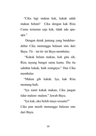 10
“Cika lagi makan kak, kakak udah
makan belum? Cika dengan kak Riza
Cuma temenan saja kak, tidak ada apa-
apa.”
Dengan detak jantung yang berdebar-
debar Cika menunggu balasan sms dari
Bayu. Tit – tut tit- tut Bayu membalas.
“Kakak belum makan, kok gitu sih,
Riza sayang banget sama kamu. Dia itu
sahabat kakak, baik orangnya.” Dan Cika
membalas
“Makan gih kakak. Iya, kak Riza
memang baik.
“Iya nanti kakak makan, Cika jangan
tidur malem- malem.” Jawab Bayu.
“Iya kak, aku boleh tanya sesuatu?”
Cika pun masih menunggu balasan sms
dari Bayu.
 