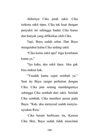100
Akhirnya Cika jatuh sakit. Cika
terkena sakit tipus. Cika tak kuat dengan
penyakit ini sehingga badan Cika kurus
dan banyak yang difikirkan oleh Cika.
Tapi, Bayu sudah sehat. Dan Bayu
mengetahui kalau Cika sedang sakit.
“Cika kamu sakit apa? Jaga kesehatan
kamu ya.”
“Iya kaka, aku sakit tipus. Aku gak
bisa makan kak.
“Yaudah kamu cepat sembuh ya.”
Saat itu Bayu sangat perhatian dengan
Cika. Cika pun senang mendengarnya
sehingga Cika sembuh dari sakit. Setelah
Cika sembuh, Cika memberi pesan pada
Bayu. “Kak, aku menyesal sudah menyia-
nyiakan Riza.’
Cika berani berbicara itu, Karena
Cika fikir, Bayu sudah tidak mencintai
 