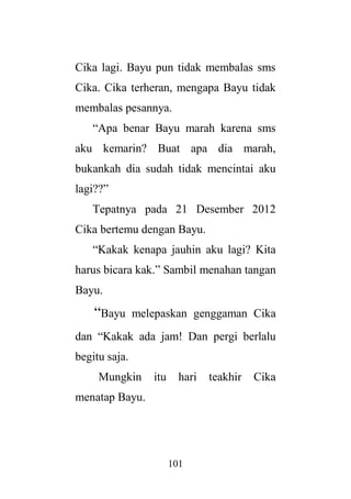 101
Cika lagi. Bayu pun tidak membalas sms
Cika. Cika terheran, mengapa Bayu tidak
membalas pesannya.
“Apa benar Bayu marah karena sms
aku kemarin? Buat apa dia marah,
bukankah dia sudah tidak mencintai aku
lagi??”
Tepatnya pada 21 Desember 2012
Cika bertemu dengan Bayu.
“Kakak kenapa jauhin aku lagi? Kita
harus bicara kak.” Sambil menahan tangan
Bayu.
“Bayu melepaskan genggaman Cika
dan “Kakak ada jam! Dan pergi berlalu
begitu saja.
Mungkin itu hari teakhir Cika
menatap Bayu.
 