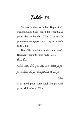102
Takdir 10
Selama berbulan- bulan Bayu tidak
menghubungi Cika dan tidak membalas
pesan dan telfon dari Cika. Cika masih
penasaran mengapa Bayu begitu marah
pada Cika.
Dan Cika berniat menulis surat untuk
Bayu dan meminta maaf pada Bayu.
Dear, Bayu
Kakak maafin Cika yaa. Aku minta kakak jangan
pernah lupain aku ya. Semangat buat skripsinya.
Cikaa
Cika menitipkan surat kecil itu pa Aldi
pacar Meli sahabat Cika.
 