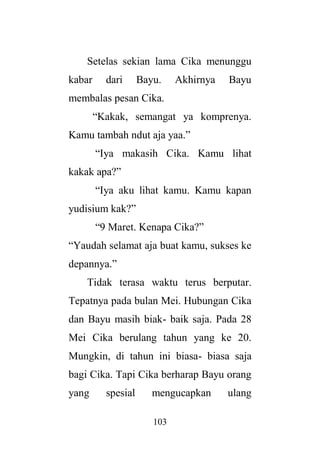 103
Setelas sekian lama Cika menunggu
kabar dari Bayu. Akhirnya Bayu
membalas pesan Cika.
“Kakak, semangat ya komprenya.
Kamu tambah ndut aja yaa.”
“Iya makasih Cika. Kamu lihat
kakak apa?”
“Iya aku lihat kamu. Kamu kapan
yudisium kak?”
“9 Maret. Kenapa Cika?”
“Yaudah selamat aja buat kamu, sukses ke
depannya.”
Tidak terasa waktu terus berputar.
Tepatnya pada bulan Mei. Hubungan Cika
dan Bayu masih biak- baik saja. Pada 28
Mei Cika berulang tahun yang ke 20.
Mungkin, di tahun ini biasa- biasa saja
bagi Cika. Tapi Cika berharap Bayu orang
yang spesial mengucapkan ulang
 