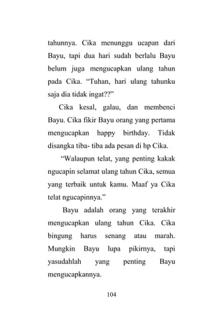 104
tahunnya. Cika menunggu ucapan dari
Bayu, tapi dua hari sudah berlalu Bayu
belum juga mengucapkan ulang tahun
pada Cika. “Tuhan, hari ulang tahunku
saja dia tidak ingat??”
Cika kesal, galau, dan membenci
Bayu. Cika fikir Bayu orang yang pertama
mengucapkan happy birthday. Tidak
disangka tiba- tiba ada pesan di hp Cika.
“Walaupun telat, yang penting kakak
ngucapin selamat ulang tahun Cika, semua
yang terbaik untuk kamu. Maaf ya Cika
telat ngucapinnya.”
Bayu adalah orang yang terakhir
mengucapkan ulang tahun Cika. Cika
bingung harus senang atau marah.
Mungkin Bayu lupa pikirnya, tapi
yasudahlah yang penting Bayu
mengucapkannya.
 