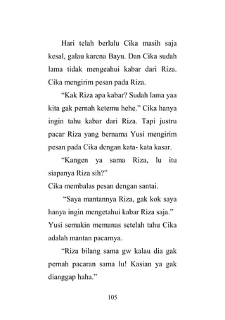 105
Hari telah berlalu Cika masih saja
kesal, galau karena Bayu. Dan Cika sudah
lama tidak mengeahui kabar dari Riza.
Cika mengirim pesan pada Riza.
“Kak Riza apa kabar? Sudah lama yaa
kita gak pernah ketemu hehe.” Cika hanya
ingin tahu kabar dari Riza. Tapi justru
pacar Riza yang bernama Yusi mengirim
pesan pada Cika dengan kata- kata kasar.
“Kangen ya sama Riza, lu itu
siapanya Riza sih?”
Cika membalas pesan dengan santai.
“Saya mantannya Riza, gak kok saya
hanya ingin mengetahui kabar Riza saja.”
Yusi semakin memanas setelah tahu Cika
adalah mantan pacarnya.
“Riza bilang sama gw kalau dia gak
pernah pacaran sama lu! Kasian ya gak
dianggap haha.”
 