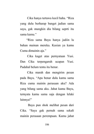 106
Cika hanya tertawa kecil haha. “Riza
yang dulu berharap banget jadian sama
saya, gak mungkin dia bilang seprti itu
sama kamu.”
“Riza sama Bayu hanya jadiin lu
bahan mainan mereka. Kasian ya kamu
Cuma dimainin aja.”
Cika kaget atas pernyataan Yusi.
Dan Cika terpengaruh ucapan Yusi.
Padahal belum tentu itu benar.
Cika marah dan mengirim pesan
pada Bayu. “Apa benar dulu kamu sama
Riza cuma mainin perasaan aku? Ada
yang bilang sama aku. Jahat kamu Bayu,
ternyata kamu sama saja dengan lelaki
lainnya!”
Bayu pun shok melihat pesan dari
Cika. “Saya gak pernah sama sekali
mainin perasaan perempuan. Kamu jahat
 