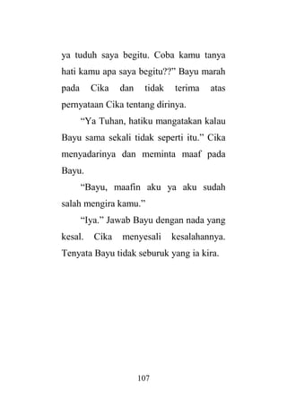 107
ya tuduh saya begitu. Coba kamu tanya
hati kamu apa saya begitu??” Bayu marah
pada Cika dan tidak terima atas
pernyataan Cika tentang dirinya.
“Ya Tuhan, hatiku mangatakan kalau
Bayu sama sekali tidak seperti itu.” Cika
menyadarinya dan meminta maaf pada
Bayu.
“Bayu, maafin aku ya aku sudah
salah mengira kamu.”
“Iya.” Jawab Bayu dengan nada yang
kesal. Cika menyesali kesalahannya.
Tenyata Bayu tidak seburuk yang ia kira.
 