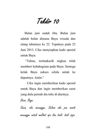 108
Takdir 10
Bulan juni sudah tiba. Bulan juni
adalah bulan dimana Bayu wisuda dan
ulang tahunnya ke 22. Tepatnya pada 22
Juni 2013. Cika menyiapkan kado spesial
untuk Bayu.
“Tuhan, terimakasih engkau telah
memberi kebahagiaan pada Bayu. Semoga
kelak Bayu sukses selalu untuk ke
depannya. Amin.”
Cika ingin memberikan kado spesial
untuk Bayu dan ingin memberikan surat
yang dulu pernah dia tulis di diarinya.
Dear, Bayu
Senin, aku menunggu. Selasa aku pun masih
menunggu untuk melihat apa kau baik- baik saja.
 