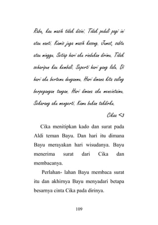 109
Rabu, kau masih tidak disini. Tidak peduli pagi ini
atau nanti. Kamis juga masih kosong. Jumat, sabtu
atau minggu. Setiap hari aku rindukan dirimu. Tidak
seharipun kau kembali. Seperti hari yang lalu. Di
hari aku bertemu denganmu. Hari dimana kita saling
berpegangan tangan. Hari dimana aku mencintaimu.
Sekarang aku mengerti. Kamu bukan takdirku.
Cikaa <3
Cika menitipkan kado dan surat pada
Aldi teman Bayu. Dan hari itu dimana
Bayu merayakan hari wisudanya. Bayu
menerima surat dari Cika dan
membacanya.
Perlahan- lahan Bayu membaca surat
itu dan akhirnya Bayu menyadari betapa
besarnya cinta Cika pada dirinya.
 