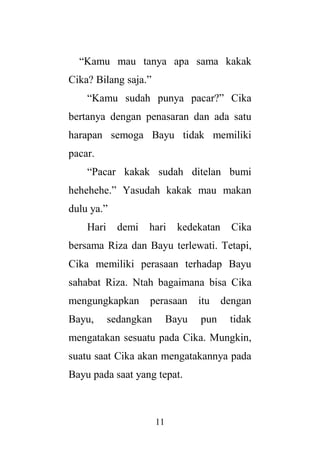11
“Kamu mau tanya apa sama kakak
Cika? Bilang saja.”
“Kamu sudah punya pacar?” Cika
bertanya dengan penasaran dan ada satu
harapan semoga Bayu tidak memiliki
pacar.
“Pacar kakak sudah ditelan bumi
hehehehe.” Yasudah kakak mau makan
dulu ya.”
Hari demi hari kedekatan Cika
bersama Riza dan Bayu terlewati. Tetapi,
Cika memiliki perasaan terhadap Bayu
sahabat Riza. Ntah bagaimana bisa Cika
mengungkapkan perasaan itu dengan
Bayu, sedangkan Bayu pun tidak
mengatakan sesuatu pada Cika. Mungkin,
suatu saat Cika akan mengatakannya pada
Bayu pada saat yang tepat.
 