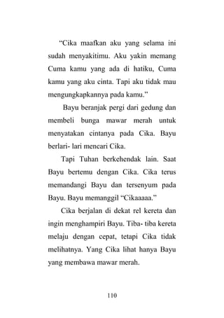 110
“Cika maafkan aku yang selama ini
sudah menyakitimu. Aku yakin memang
Cuma kamu yang ada di hatiku, Cuma
kamu yang aku cinta. Tapi aku tidak mau
mengungkapkannya pada kamu.”
Bayu beranjak pergi dari gedung dan
membeli bunga mawar merah untuk
menyatakan cintanya pada Cika. Bayu
berlari- lari mencari Cika.
Tapi Tuhan berkehendak lain. Saat
Bayu bertemu dengan Cika. Cika terus
memandangi Bayu dan tersenyum pada
Bayu. Bayu memanggil “Cikaaaaa.”
Cika berjalan di dekat rel kereta dan
ingin menghampiri Bayu. Tiba- tiba kereta
melaju dengan cepat, tetapi Cika tidak
melihatnya. Yang Cika lihat hanya Bayu
yang membawa mawar merah.
 