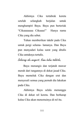 111
Akhirnya Cika tertabrak kereta
setelah selangkah berjalan untuk
menghampiri Bayu. Bayu pun berteriak
“Cikaaaaaaaa Cikaaaa!” Hanya nama
Cika yang dia sebut.
Tuhan memberikan takdir pada Cika
untuk pergi selama- lamanya. Dan Bayu
pun menyadari kalau surat yang ditulis
Cika untuknya tertulis.
Sekarang aku mengerti. Kamu bukan takdirku.
Bayu menangis dan terjatuh mawar
merah dari tangannya di dekat jasad Cika.
Bayu memeluk Cika dengan erat dan
menyesali semua yang pernah dia lakukan
pada Cika.
Akhirnya Bayu selalu menunggu
Cika di dekat rel kereta. Dan berharap
kalau Cika akan menemuinya di rel itu.
 