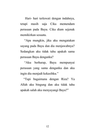 12
Hari- hari terlewati dengan indahnya,
tetapi masih saja Cika memendam
perasaan pada Bayu. Cika diam sejenak
memikirkan sesuatu.
“Apa mungkin, jika aku mengatakan
sayang pada Bayu dan dia menjawabnya?
Sedangkan aku tidak tahu apakah sama
perasaan Bayu denganku?
“Aku berharap, Bayu mempunyai
perasaan yang sama denganku dan aku
ingin dia menjadi kekasihku.”
“Tapi bagaimana dengan Riza? Ya
Allah aku bingung dan aku tidak tahu
apakah salah aku menyayangi Bayu?”
 