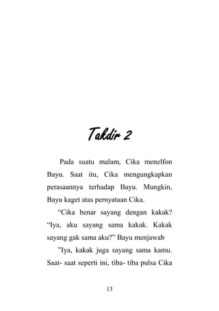 13
Takdir 2
Pada suatu malam, Cika menelfon
Bayu. Saat itu, Cika mengungkapkan
perasaannya terhadap Bayu. Mungkin,
Bayu kaget atas pernyataan Cika.
“Cika benar sayang dengan kakak?
“Iya, aku sayang sama kakak. Kakak
sayang gak sama aku?” Bayu menjawab
”Iya, kakak juga sayang sama kamu.
Saat- saat seperti ini, tiba- tiba pulsa Cika
 