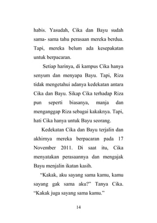 14
habis. Yasudah, Cika dan Bayu sudah
sama- sama tahu perasaan mereka berdua.
Tapi, mereka belum ada kesepakatan
untuk berpacaran.
Setiap harinya, di kampus Cika hanya
senyum dan menyapa Bayu. Tapi, Riza
tidak mengetahui adanya kedekatan antara
Cika dan Bayu. Sikap Cika terhadap Riza
pun seperti biasanya, manja dan
menganggap Riza sebagai kakaknya. Tapi,
hati Cika hanya untuk Bayu seorang.
Kedekatan Cika dan Bayu terjalin dan
akhirnya mereka berpacaran pada 17
November 2011. Di saat itu, Cika
menyatakan perasaannya dan mengajak
Bayu menjalin ikatan kasih.
“Kakak, aku sayang sama kamu, kamu
sayang gak sama aku?” Tanya Cika.
“Kakak juga sayang sama kamu.”
 