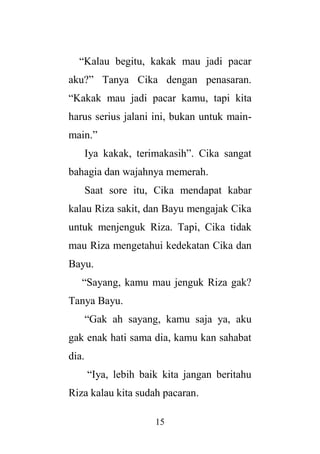15
“Kalau begitu, kakak mau jadi pacar
aku?” Tanya Cika dengan penasaran.
“Kakak mau jadi pacar kamu, tapi kita
harus serius jalani ini, bukan untuk main-
main.”
Iya kakak, terimakasih”. Cika sangat
bahagia dan wajahnya memerah.
Saat sore itu, Cika mendapat kabar
kalau Riza sakit, dan Bayu mengajak Cika
untuk menjenguk Riza. Tapi, Cika tidak
mau Riza mengetahui kedekatan Cika dan
Bayu.
“Sayang, kamu mau jenguk Riza gak?
Tanya Bayu.
“Gak ah sayang, kamu saja ya, aku
gak enak hati sama dia, kamu kan sahabat
dia.
“Iya, lebih baik kita jangan beritahu
Riza kalau kita sudah pacaran.
 