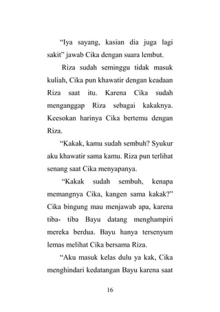 16
“Iya sayang, kasian dia juga lagi
sakit” jawab Cika dengan suara lembut.
Riza sudah seminggu tidak masuk
kuliah, Cika pun khawatir dengan keadaan
Riza saat itu. Karena Cika sudah
menganggap Riza sebagai kakaknya.
Keesokan harinya Cika bertemu dengan
Riza.
“Kakak, kamu sudah sembuh? Syukur
aku khawatir sama kamu. Riza pun terlihat
senang saat Cika menyapanya.
“Kakak sudah sembuh, kenapa
memangnya Cika, kangen sama kakak?”
Cika bingung mau menjawab apa, karena
tiba- tiba Bayu datang menghampiri
mereka berdua. Bayu hanya tersenyum
lemas melihat Cika bersama Riza.
“Aku masuk kelas dulu ya kak, Cika
menghindari kedatangan Bayu karena saat
 