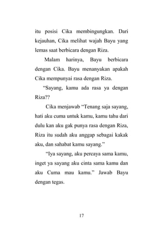 17
itu posisi Cika membingungkan. Dari
kejauhan, Cika melihat wajah Bayu yang
lemas saat berbicara dengan Riza.
Malam harinya, Bayu berbicara
dengan Cika. Bayu menanyakan apakah
Cika mempunyai rasa dengan Riza.
“Sayang, kamu ada rasa ya dengan
Riza??
Cika menjawab “Tenang saja sayang,
hati aku cuma untuk kamu, kamu tahu dari
dulu kan aku gak punya rasa dengan Riza,
Riza itu sudah aku anggap sebagai kakak
aku, dan sahabat kamu sayang.”
“Iya sayang, aku percaya sama kamu,
inget ya sayang aku cinta sama kamu dan
aku Cuma mau kamu.” Jawab Bayu
dengan tegas.
 