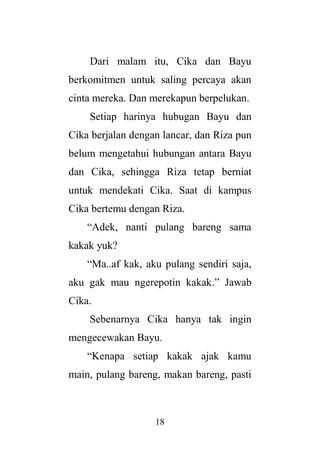 18
Dari malam itu, Cika dan Bayu
berkomitmen untuk saling percaya akan
cinta mereka. Dan merekapun berpelukan.
Setiap harinya hubugan Bayu dan
Cika berjalan dengan lancar, dan Riza pun
belum mengetahui hubungan antara Bayu
dan Cika, sehingga Riza tetap berniat
untuk mendekati Cika. Saat di kampus
Cika bertemu dengan Riza.
“Adek, nanti pulang bareng sama
kakak yuk?
“Ma..af kak, aku pulang sendiri saja,
aku gak mau ngerepotin kakak.” Jawab
Cika.
Sebenarnya Cika hanya tak ingin
mengecewakan Bayu.
“Kenapa setiap kakak ajak kamu
main, pulang bareng, makan bareng, pasti
 