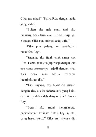 19
Cika gak mau?” Tanya Riza dengan nada
yang sedih.
“Bukan aku gak mau, tapi aku
memang tidak bisa kak, lain kali saja ya.
Yaudah, Cika mau masuk kelas dulu.”
Cika pun pulang ke rumah,dan
menelfon Bayu.
“Sayang, aku tidak enak sama kak
Riza. Lebih baik kita jujur saja dengan dia
apa yang sebenarnya terjadi dengan kita.
Aku tidak mau terus- menerus
membohongi dia.”
“Tapi sayang, aku takut dia marah
dengan aku, dia itu sahabat aku yang baik,
dan aku sudah salah dengan dia.” Jawab
Bayu.
“Berarti aku sudah mengganggu
persahabatan kalian? Kalau begitu, aku
yang harus pergi.” Cika pun merasa dia
 