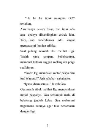 2
“Ha ha ha tidak mungkin Ge!”
teriakku.
Aku hanya cewek biasa, dan tidak ada
apa- apanya dibandingkan cewek lain.
Tapi, satu kelebihanku. Aku sangat
menyayangi ibu dan adikku.
Saat pulang sekolah aku melihat Egi.
Wajah yang tampan, kebaikannya,
membuat kakiku enggan melangkah pergi
sedikitpun.
“Geee! Egi membawa motor pespa biru
itu! Wauuuu!” Jerit sahabat- sahabatku.
“Iyaaa, diam semua!” Jawab Gea.
Gea masih sibuk melihat Egi mengendarai
motor pespanya. Gea tertunduk malu di
belakang jendela kelas. Gea melamuni
bagaimana caranya agar bisa berkenalan
dengan Egi.
 