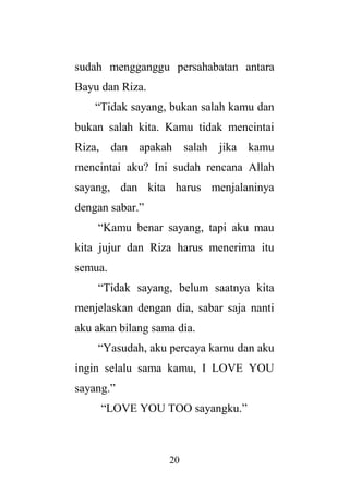 20
sudah mengganggu persahabatan antara
Bayu dan Riza.
“Tidak sayang, bukan salah kamu dan
bukan salah kita. Kamu tidak mencintai
Riza, dan apakah salah jika kamu
mencintai aku? Ini sudah rencana Allah
sayang, dan kita harus menjalaninya
dengan sabar.”
“Kamu benar sayang, tapi aku mau
kita jujur dan Riza harus menerima itu
semua.
“Tidak sayang, belum saatnya kita
menjelaskan dengan dia, sabar saja nanti
aku akan bilang sama dia.
“Yasudah, aku percaya kamu dan aku
ingin selalu sama kamu, I LOVE YOU
sayang.”
“LOVE YOU TOO sayangku.”
 