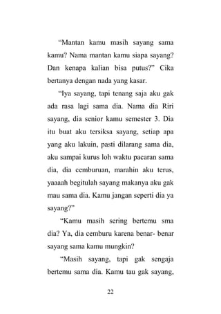 22
“Mantan kamu masih sayang sama
kamu? Nama mantan kamu siapa sayang?
Dan kenapa kalian bisa putus?” Cika
bertanya dengan nada yang kasar.
“Iya sayang, tapi tenang saja aku gak
ada rasa lagi sama dia. Nama dia Riri
sayang, dia senior kamu semester 3. Dia
itu buat aku tersiksa sayang, setiap apa
yang aku lakuin, pasti dilarang sama dia,
aku sampai kurus loh waktu pacaran sama
dia, dia cemburuan, marahin aku terus,
yaaaah begitulah sayang makanya aku gak
mau sama dia. Kamu jangan seperti dia ya
sayang?”
“Kamu masih sering bertemu sma
dia? Ya, dia cemburu karena benar- benar
sayang sama kamu mungkin?
“Masih sayang, tapi gak sengaja
bertemu sama dia. Kamu tau gak sayang,
 