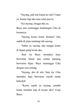 24
“Sayang, jadi kan kamu ke sini? Cepet
ya, bentar lagi aku mau solat jum’at.
“Iya sayang, tunggu aku ya.
Bayu pun menunggu kedatangan Cika di
kosannya.
“Sayang kosan kamu dimana? Aku
sudah di jalan ratulangi nih sayang.
“Sabar ya sayang, aku tunggu kamu
di depan gang kosan aku.
Saat itu Bayu memakai kaus
berwarna hitam dan celana panjang
berwarna hijau. Bayu menunggu Cika
dengan rasa senang.
“Sayang, aku di sini. Saat itu, Cika
memakai baju berwarna merah muda
babydoll.
“Kamu capek ya sayang, yaudah
kamu istirahat saja di kosan aku? Ucap
Bayu.
 