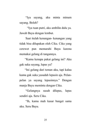 25
“Iya sayang, aku minta minum
sayang. Boleh?
“Iya tuan putri, aku ambilin dulu ya.
Jawab Bayu dengan lembut.
Saat itulah kenangan- kenangan yang
tidak bisa dilupakan oleh Cika. Cika yang
cerewet pun memarahi Bayu karena
memakai gelang di tangannya.
“Kamu kenapa pakai gelang ini? Aku
gak suka sayang, lepas ya?
“Ini gelang dari teman aku, tapi kalau
kamu gak suka yasudah lepasin aja. Pelan-
pelan ya sayang lepasinnya.” Dengan
manja Bayu meminta dengan Cika.
“Gelangnya susah dilepas, lepas
sendiri aja. Seru Cika.
“Ih, kamu mah kasar banget sama
aku. Seru Bayu.
 