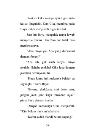 26
Saat itu Cika mempunyai tugas mata
kuliah linguistik. Dan Cika meminta pada
Bayu untuk manjawab tugas terebut.
Saat itu Bayu mengajak tanya jawab
mengenai fonem. Dan Cika pun tidak bisa
menjawabnya.
“Aku tanya ya? Apa yang dimaksud
dengan fonem?”
“Apa sih, gak usah tanya- tanya
akulah. Hahaha padahal Cika lupa dengan
jawaban pertanyaan itu.
“Huuu kamu ini, makanya belajar ya
sayangku.” Seru Bayu.
“Sayang, duduknya sini deket aku,
jangan jauh- jauh kaya musuhan saja?”
pinta Bayu dengan manja.
Dengan seenaknya Cika menjawab.
“Kita belum muhrim hahahaha.
“Kamu sudah mandi belum sayang?
 