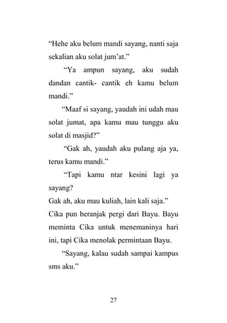 27
“Hehe aku belum mandi sayang, nanti saja
sekalian aku solat jum’at.”
“Ya ampun sayang, aku sudah
dandan cantik- cantik eh kamu belum
mandi.”
“Maaf si sayang, yaudah ini udah mau
solat jumat, apa kamu mau tunggu aku
solat di masjid?”
“Gak ah, yaudah aku pulang aja ya,
terus kamu mandi.”
“Tapi kamu ntar kesini lagi ya
sayang?
Gak ah, aku mau kuliah, lain kali saja.”
Cika pun beranjak pergi dari Bayu. Bayu
meminta Cika untuk menemaninya hari
ini, tapi Cika menolak permintaan Bayu.
“Sayang, kalau sudah sampai kampus
sms aku.”
 