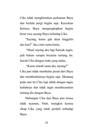 28
Cika tidak menghiraukan perkataan Bayu
dan berlalu pergi begitu saja. Keesokan
harinya, Bayu mengungkapkan begitu
besar rasa sayang Bayu terhadap Cika.
“Sayang, kamu gak akan tinggalin
aku kan?” aku cinta sama kamu.
“Maaf sayang aku lagi banyak tugas,
jadi belum sempet bicarain tentang ini.
Jawab Cika dengan nada yang malas.
“Kamu marah sama aku sayang?”
Cika pun tidak membalas pesan dari Bayu
dan membiarkannya begitu saja. Memang
pada saat itu Cika lagi sibuk dengan tugas
kuliahnya dan tidak ingin membicarakan
tentang dia dengan Bayu.
Hubungan Cika dan Bayu pun terasa
tidak nyaman, Ntah, mungkin karena
sikap Cika yang tidak perduli terhadap
Bayu.
 