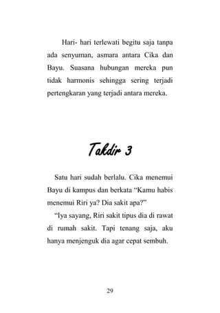 29
Hari- hari terlewati begitu saja tanpa
ada senyuman, asmara antara Cika dan
Bayu. Suasana hubungan mereka pun
tidak harmonis sehingga sering terjadi
pertengkaran yang terjadi antara mereka.
Takdir 3
Satu hari sudah berlalu. Cika menemui
Bayu di kampus dan berkata “Kamu habis
menemui Riri ya? Dia sakit apa?”
“Iya sayang, Riri sakit tipus dia di rawat
di rumah sakit. Tapi tenang saja, aku
hanya menjenguk dia agar cepat sembuh.
 
