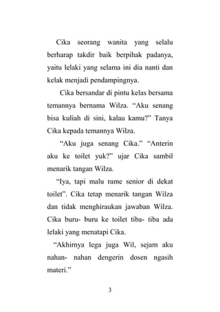 3
Cika seorang wanita yang selalu
berharap takdir baik berpihak padanya,
yaitu lelaki yang selama ini dia nanti dan
kelak menjadi pendampingnya.
Cika bersandar di pintu kelas bersama
temannya bernama Wilza. “Aku senang
bisa kuliah di sini, kalau kamu?” Tanya
Cika kepada temannya Wilza.
“Aku juga senang Cika.” “Anterin
aku ke toilet yuk?” ujar Cika sambil
menarik tangan Wilza.
“Iya, tapi malu rame senior di dekat
toilet”. Cika tetap menarik tangan Wilza
dan tidak menghiraukan jawaban Wilza.
Cika buru- buru ke toilet tiba- tiba ada
lelaki yang menatapi Cika.
“Akhirnya lega juga Wil, sejam aku
nahan- nahan dengerin dosen ngasih
materi.”
 