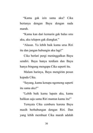 30
“Kamu gak izin sama aku? Cika
bertanya dengan Bayu dengan nada
marah.
“Kamu kan dari kemarin gak balas sms
aku, aku telepon gak diangkat.”
“Alasan. Ya lebih baik kamu urus Riri
itu dan jangan hubungin aku lagi!”
Cika berlari pergi meninggalkan Bayu
sendiri. Bayu hanya terdiam dan Bayu
hanya bingung mengapa Cika seperti itu.
Malam harinya, Bayu mengirim pesan
kepada Cika.
“Sayang, kamu kenapa ngomong seperti
itu sama aku?”
“Lebih baik kamu lupain aku, kamu
balikan saja sama Riri mantan kamu itu!”
Ternyata Cika cemburu karena Bayu
masih berhubungan dengan Riri. Dan
yang lebih membuat Cika marah adalah
 