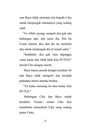 31
saat Bayu tidak meminta izin kepada Cika
untuk menjenguk mantannya yang sedang
sakit.
“Ya Allah sayang, sumpah aku gak ada
hubungan apa- apa sama dia. Dia itu
Cuma mantan aku, dan dia itu meminta
aku untuk menjenguk dia di rumah sakit.”
“Sudahlah, aku gak mau diganggu
sama kamu dan lebih baik kita PUTUS!”
Jawab Cika dengan marah.
Bayu hanya pasrah dengan keadaan ini
dan Bayu tidak mengerti atas kesalah
pahaman antara mereka berdua.
“Ya kalau memang itu mau kamu, kita
PUTUS.”
Hubungan Cika dan Bayu sudah
berakhir. Teman- teman Cika ikut
membantu menasihati Cika yang sedang
putus Cinta.
 