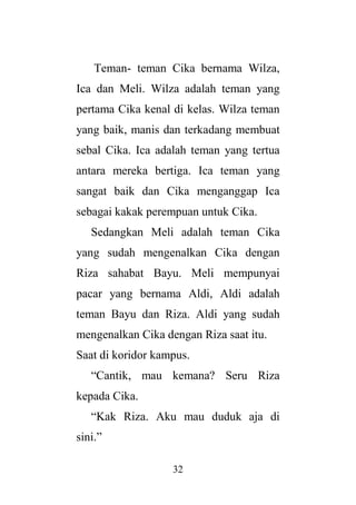 32
Teman- teman Cika bernama Wilza,
Ica dan Meli. Wilza adalah teman yang
pertama Cika kenal di kelas. Wilza teman
yang baik, manis dan terkadang membuat
sebal Cika. Ica adalah teman yang tertua
antara mereka bertiga. Ica teman yang
sangat baik dan Cika menganggap Ica
sebagai kakak perempuan untuk Cika.
Sedangkan Meli adalah teman Cika
yang sudah mengenalkan Cika dengan
Riza sahabat Bayu. Meli mempunyai
pacar yang bernama Aldi, Aldi adalah
teman Bayu dan Riza. Aldi yang sudah
mengenalkan Cika dengan Riza saat itu.
Saat di koridor kampus.
“Cantik, mau kemana? Seru Riza
kepada Cika.
“Kak Riza. Aku mau duduk aja di
sini.”
 