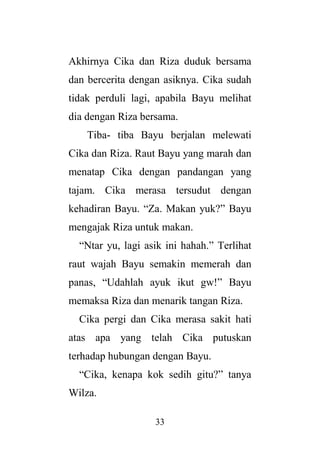 33
Akhirnya Cika dan Riza duduk bersama
dan bercerita dengan asiknya. Cika sudah
tidak perduli lagi, apabila Bayu melihat
dia dengan Riza bersama.
Tiba- tiba Bayu berjalan melewati
Cika dan Riza. Raut Bayu yang marah dan
menatap Cika dengan pandangan yang
tajam. Cika merasa tersudut dengan
kehadiran Bayu. “Za. Makan yuk?” Bayu
mengajak Riza untuk makan.
“Ntar yu, lagi asik ini hahah.” Terlihat
raut wajah Bayu semakin memerah dan
panas, “Udahlah ayuk ikut gw!” Bayu
memaksa Riza dan menarik tangan Riza.
Cika pergi dan Cika merasa sakit hati
atas apa yang telah Cika putuskan
terhadap hubungan dengan Bayu.
“Cika, kenapa kok sedih gitu?” tanya
Wilza.
 