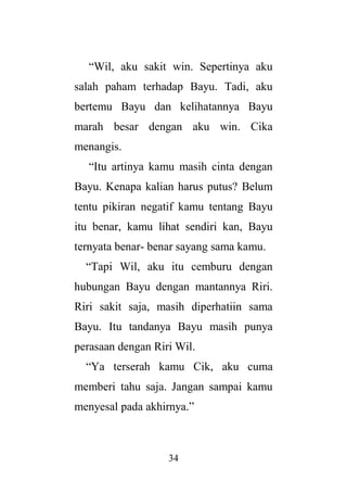 34
“Wil, aku sakit win. Sepertinya aku
salah paham terhadap Bayu. Tadi, aku
bertemu Bayu dan kelihatannya Bayu
marah besar dengan aku win. Cika
menangis.
“Itu artinya kamu masih cinta dengan
Bayu. Kenapa kalian harus putus? Belum
tentu pikiran negatif kamu tentang Bayu
itu benar, kamu lihat sendiri kan, Bayu
ternyata benar- benar sayang sama kamu.
“Tapi Wil, aku itu cemburu dengan
hubungan Bayu dengan mantannya Riri.
Riri sakit saja, masih diperhatiin sama
Bayu. Itu tandanya Bayu masih punya
perasaan dengan Riri Wil.
“Ya terserah kamu Cik, aku cuma
memberi tahu saja. Jangan sampai kamu
menyesal pada akhirnya.”
 