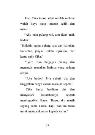 35
Hati Cika terasa sakit setelah melihat
wajah Bayu yang teramat sedih dan
marah.
“Aku mau pulang wil, aku tidak enak
badan.”
“Baiklah, kamu pulang saja dan istirahat.
Sudahlah, jangan terlalu dipikirin, ntar
kamu sakit Cika.”
“Iya.” Cika bergegas pulang dan
menangis menahan hatinya yang sedang
remuk.
“Aku bodoh! Pria sebaik dia aku
tinggalkan hanya karena masalah sepele.”
Cika hanya berdiam diri dan
menyadari kesalahannya setelah
meninggalkan Bayu. “Bayu, aku masih
sayang sama kamu. Tapi, hati ini berat
untuk mengatakannya kepada kamu.”
 