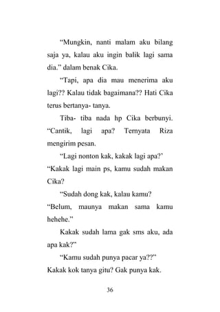 36
“Mungkin, nanti malam aku bilang
saja ya, kalau aku ingin balik lagi sama
dia.” dalam benak Cika.
“Tapi, apa dia mau menerima aku
lagi?? Kalau tidak bagaimana?? Hati Cika
terus bertanya- tanya.
Tiba- tiba nada hp Cika berbunyi.
“Cantik, lagi apa? Ternyata Riza
mengirim pesan.
“Lagi nonton kak, kakak lagi apa?’
“Kakak lagi main ps, kamu sudah makan
Cika?
“Sudah dong kak, kalau kamu?
“Belum, maunya makan sama kamu
hehehe.”
Kakak sudah lama gak sms aku, ada
apa kak?”
“Kamu sudah punya pacar ya??”
Kakak kok tanya gitu? Gak punya kak.
 