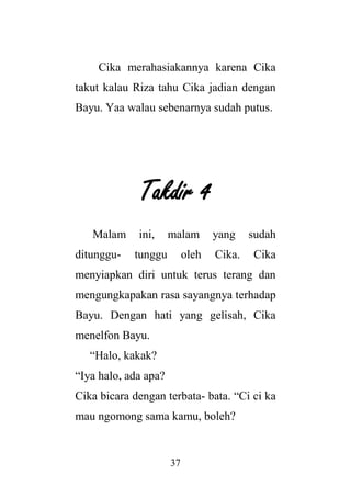 37
Cika merahasiakannya karena Cika
takut kalau Riza tahu Cika jadian dengan
Bayu. Yaa walau sebenarnya sudah putus.
Takdir 4
Malam ini, malam yang sudah
ditunggu- tunggu oleh Cika. Cika
menyiapkan diri untuk terus terang dan
mengungkapakan rasa sayangnya terhadap
Bayu. Dengan hati yang gelisah, Cika
menelfon Bayu.
“Halo, kakak?
“Iya halo, ada apa?
Cika bicara dengan terbata- bata. “Ci ci ka
mau ngomong sama kamu, boleh?
 