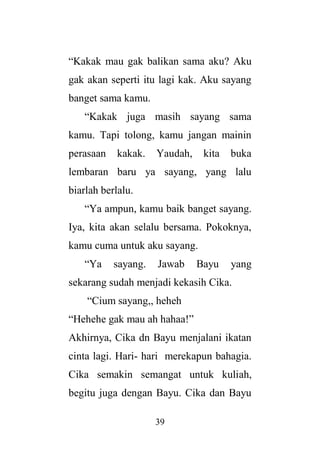 39
“Kakak mau gak balikan sama aku? Aku
gak akan seperti itu lagi kak. Aku sayang
banget sama kamu.
“Kakak juga masih sayang sama
kamu. Tapi tolong, kamu jangan mainin
perasaan kakak. Yaudah, kita buka
lembaran baru ya sayang, yang lalu
biarlah berlalu.
“Ya ampun, kamu baik banget sayang.
Iya, kita akan selalu bersama. Pokoknya,
kamu cuma untuk aku sayang.
“Ya sayang. Jawab Bayu yang
sekarang sudah menjadi kekasih Cika.
“Cium sayang,, heheh
“Hehehe gak mau ah hahaa!”
Akhirnya, Cika dn Bayu menjalani ikatan
cinta lagi. Hari- hari merekapun bahagia.
Cika semakin semangat untuk kuliah,
begitu juga dengan Bayu. Cika dan Bayu
 