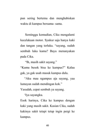 40
pun sering bertemu dan menghabiskan
waktu di kampus bersama- sama.
Seminggu kemudian, Cika mengalami
kecelakaan motor. Syukur saja hanya kaki
dan tangan yang terluka. “sayang, sudah
sembuh luka kamu? Bayu menanyakan
pada Cika.
“Ih, masih sakit sayang.”
“Kamu besok bisa ke kampus?” Kalau
gak, ya gak usah masuk kampus dulu.
“Aku mau ngampus aja sayang, yaa
lumayan sudah mendingan kok.”
Yasudah, cepat sembuh ya sayang.
‘Iya sayangku.
Esok harinya, Cika ke kampus dengan
kaki yang masih sakit. Kasian Cika, sudah
kakinya sakit tetapi tetap ingin pergi ke
kampus.
 