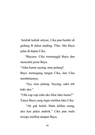 41
Setelah kuliah selesai, Cika pun berdiri di
gedung B dekat mading. Tiba- tiba Bayu
jalan di depan Cika.
“Bayuuu. Cika memanggil Bayu dan
mencubit perut Bayu.
“Adaa kamu sayang, mau pulang?
Bayu memegang tangan Cika, dan Cika
membalasnya.
“Iya, mau pulang. Sayang, sakit nih
kaki aku.”
“Uhh cup cup coba aku lihat luka kamu?”
Tanya Bayu yang ingin melihat luka Cika.
“Ah gak boleh. Malu dilihat orang,
aku kan pakai androk.” Cika pun malu
tersipu melihat tatapan Bayu.
 
