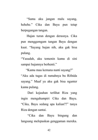 42
“Sama aku jangan malu sayang,
hehehe.” Cika dan Bayu pun tetap
berpegangan tangan.
Hujan turun dengan derasnya. Cika
pun menggemgam tangan Bayu dengan
kuat. “Sayang hujan nih, aku gak bisa
pulang.
“Yasudah, aku temenin kamu di sini
sampai hujannya berhenti.”
“Kamu mau kemana nanti sayang?”
“Aku ada tugas di rumahnya bu Rifnida
sayang.” Maaf ya aku gak bisa nganter
kamu pulang.
Dari kejauhan terlihat Riza yang
ingin mengahampiri Cika dan Bayu.
“Cika, Bayu sedang apa kalian??” tanya
Riza dengan santai.
“Cika dan Bayu bingung dan
langsung melepaskan genggaman mereka.
 