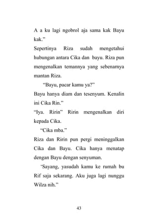 43
A a ku lagi ngobrol aja sama kak Bayu
kak.”
Sepertinya Riza sudah mengetahui
hubungan antara Cika dan bayu. Riza pun
mengenalkan temannya yang sebenarnya
mantan Riza.
“Bayu, pacar kamu ya?”
Bayu hanya diam dan tesenyum. Kenalin
ini Cika Rin.”
“Iya. Ririn” Ririn mengenalkan diri
kepada Cika.
“Cika mba.”
Riza dan Ririn pun pergi meninggalkan
Cika dan Bayu. Cika hanya menatap
dengan Bayu dengan senyuman.
‘Sayang, yasudah kamu ke rumah bu
Rif saja sekarang. Aku juga lagi nunggu
Wilza nih.”
 