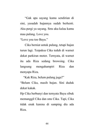 44
“Gak apa sayang kamu sendirian di
sini, yasudah hujannya sudah berhenti.
Aku pergi ya sayang. Sms aku kalau kamu
mau pulang. Love you.
“Love you too Bayu.”
Cika berniat untuk pulang, tetapi hujan
turun lagi. Terpaksa Cika teduh di warnet
dekat parkiran motor. Ternyata, di warnet
itu ada Riza sedang browsing. Cika
langsung mengahampiri Riza dan
menyapa Riza.
“Kak Riza, belum pulang juga?”
“Belum Cika, masih hujan. Sini duduk
dekat kakak.
Hp Cika berbunyi dan ternyata Bayu sibuk
memanggil Cika dan sms Cika. Tapi, Cika
tidak enak karena di samping dia ada
Riza.
 