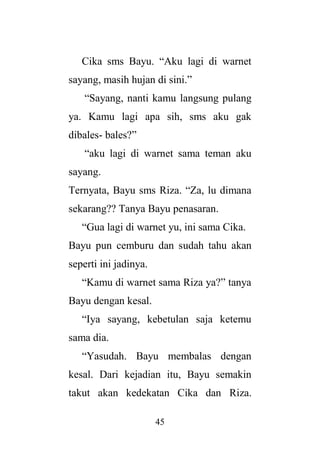45
Cika sms Bayu. “Aku lagi di warnet
sayang, masih hujan di sini.”
“Sayang, nanti kamu langsung pulang
ya. Kamu lagi apa sih, sms aku gak
dibales- bales?”
“aku lagi di warnet sama teman aku
sayang.
Ternyata, Bayu sms Riza. “Za, lu dimana
sekarang?? Tanya Bayu penasaran.
“Gua lagi di warnet yu, ini sama Cika.
Bayu pun cemburu dan sudah tahu akan
seperti ini jadinya.
“Kamu di warnet sama Riza ya?” tanya
Bayu dengan kesal.
“Iya sayang, kebetulan saja ketemu
sama dia.
“Yasudah. Bayu membalas dengan
kesal. Dari kejadian itu, Bayu semakin
takut akan kedekatan Cika dan Riza.
 