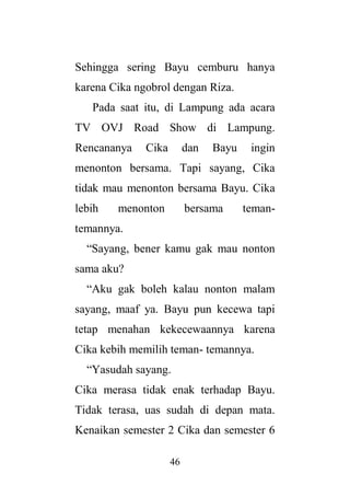 46
Sehingga sering Bayu cemburu hanya
karena Cika ngobrol dengan Riza.
Pada saat itu, di Lampung ada acara
TV OVJ Road Show di Lampung.
Rencananya Cika dan Bayu ingin
menonton bersama. Tapi sayang, Cika
tidak mau menonton bersama Bayu. Cika
lebih menonton bersama teman-
temannya.
“Sayang, bener kamu gak mau nonton
sama aku?
“Aku gak boleh kalau nonton malam
sayang, maaf ya. Bayu pun kecewa tapi
tetap menahan kekecewaannya karena
Cika kebih memilih teman- temannya.
“Yasudah sayang.
Cika merasa tidak enak terhadap Bayu.
Tidak terasa, uas sudah di depan mata.
Kenaikan semester 2 Cika dan semester 6
 