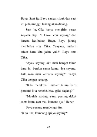 47
Bayu. Saat itu Bayu sangat sibuk dan saat
itu pula minggu tenang akan datang.
Saat itu, Cika hanya mengirim pesan
kepada Bayu “I Love You sayang” dan
karena kesibukan Bayu, Bayu jarang
membalas sms Cika. “Sayang, malam
tahun baru kita jalan yuk?” Bayu sms
Cika.
“Ayuk sayang, aku mau banget tahun
baru ini berdua sama kamu. Iya sayang.
Kita mau mau kemana sayang?” Tanya
Cika dengan senang.
“Kita menikmati malam tahun baru
pertama kita hehehe. Mau gaka sayang?”
“Maulah sayang, yang penting dekat
sama kamu aku mau kemana aja.” Heheh
Bayu senang mendengar itu.
“Kita lihat kembang api ya sayang?”
 
